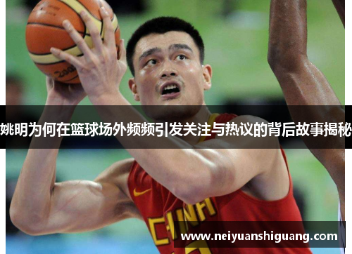 姚明为何在篮球场外频频引发关注与热议的背后故事揭秘