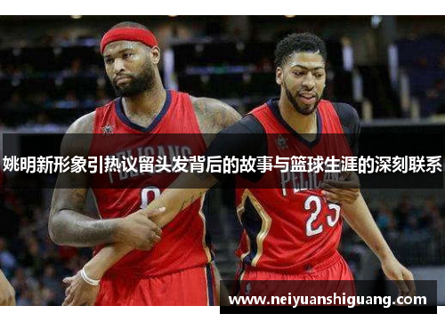 姚明新形象引热议留头发背后的故事与篮球生涯的深刻联系
