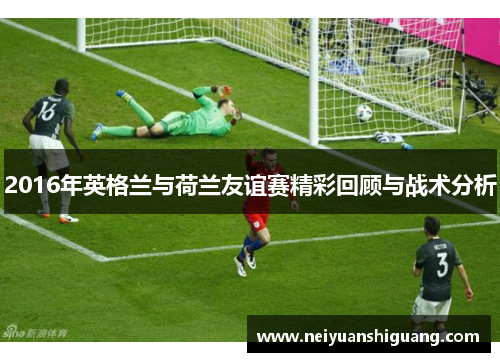 2016年英格兰与荷兰友谊赛精彩回顾与战术分析
