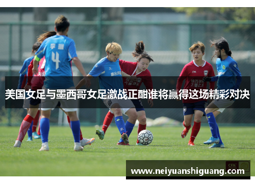 美国女足与墨西哥女足激战正酣谁将赢得这场精彩对决
